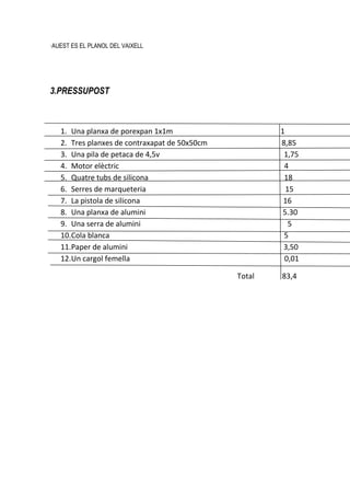 ·AUEST ES EL PLANOL DEL VAIXELL




3.PRESSUPOST



   1. Una planxa de porexpan 1x1m                      1
   2. Tres planxes de contraxapat de 50x50cm           8,85
   3. Una pila de petaca de 4,5v                        1,75
   4. Motor elèctric                                    4
   5. Quatre tubs de silicona                           18
   6. Serres de marqueteria                              15
   7. La pistola de silicona                            16
   8. Una planxa de alumini                             5.30
   9. Una serra de alumini                                5
   10.Cola blanca                                       5
   11.Paper de alumini                                  3,50
   12.Un cargol femella                                 0,01

                                               Total   83,4
 
