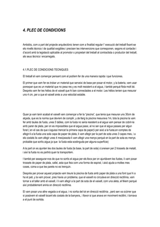4. PLEC DE CONDICIONS


Ambdós, com a part del projecte arquitectònic tenen com a finalitat regular l’ execució del treball fixant-se
els nivells tècnics i de qualitat exigibles i precisen les intervencions que corresponen, segons el contacte i
d’acord amb la legislació aplicable al promotor o propietari del treball al contractista o productor del treball,
als seus tècnics i encarregats.



4.1.PLEC DE CONDICIONS TECNIQUES

El treball el vam començar pensant com el podíem fer de una manera rapida i que funciones.

El primer que vam fer es trobar un material que serveixi de base per posar el motor, y la bateria, vam usar
porexpan que es un material que no pesa res y es molt resistent a el aigua, i també perquè flota molt bé.
Després vam fer les hèlixs de el vaixell que hi ban connectades a el motor. Les hèlixs tenien que mesurar
uns 4 cm, per a que el vaixell anés a una velocitat estable.




Quan ja vam tenir acabat el vaixell vam començar a fer la “piscina”, que tenia que mesurar uns 30cm de
alçada, que es la norma que devíem de complir, y de llarg la piscina mesurava 1m, tota la piscina la vam
fer amb taules de fusta, unes 5 tables, com la fusta no seria resistent a el aigua vam pensar de cobrir-la
amb parer de plata, per on es impossibles que el aigua passi, al no ser que el aigua passes per algun
forat ( en el cas de que s’aguissi trencat la primera capa de paper)i per això a la fusta,en comptes de
afegir-li a la fusta una sola capa de paper de plata, li vam afegir per la part de sota unes 3 capes mes, i a
els costats lis vam afegir unes 4 mes(assota li vam afegir una menys perquè en la part de sota es menys
probable que sortís aigua ja que la fusta esta sostinguda per alguna superfície)

A la part on es ajunten les dos taules de fusta (la base, la part de sota) s’uneixen per 2 trossets de metall,
i així la fusta no es partirà quan la transportem.

I també per assegurar-nos de que no sortís el aigua per els llocs per on ajuntàvem les fustes, li vam posar
trossets de paper de plata, xafat, asta que feia com una forma de espiral, i això ajuda a moltes mes
coses, coma a que les parets no es trenquin.

Després per provar aquest projecte vam treure la piscina de fusta amb paper de plata a una font que hi a
ha el pati, y la vam provar, preo havia un problema, que el vaixell no circulava en direcció rectilínia, vam
tornar a el taller amb el vaixell, i li vam afegir a la part de sota de el vaixell, com una aleta, el fèiem perquè
així probablement aniria en direcció rectilínia.

El vam posar una altre vegada a el aigua, i no sortia del tot en direcció rectilínia , però sen va ocórrer que
si posàvem el vaixell tocant els costats de la banyera,, i llavor si que anava en moviment rectilini, i tornava
a el punt de sortida.
 
