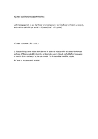 1.2.PLEC DE CONDICIONS ECONOMIQUES



La forma de pagament, es que el professor ens recompensarà ( si el treball esta ben fet)amb un aprovat ,
amb una nota que tindria que ser de 1 a 4 (suspès) o de 5 a 10 (aprovat)




1.3.PLEC DE CONDCIONS LEGALS



El projecte tenia que estar acabat abans del mes de febrer, i el projecte tècnic te que estar en mans del
professor el 13 de març de 2012, tenim les condicions de que en el treball, no fa falta fer el pressupost i
la memòria tècnica però es pot fer, i el que sobretot, s’ha de portar fet el treball fet, complet.

A d’ estar tot el que requereix el treball.
 