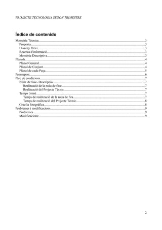PROJECTE TECNOLOGIA SEGON TRIMESTRE




Índice de contenido
Memòria Tècnica..................................................................................................................................3
   Proposta...........................................................................................................................................3
   Disseny Previ...................................................................................................................................3
   Recerca d'informació.......................................................................................................................3
   Memòria Descriptiva.......................................................................................................................3
Plànols..................................................................................................................................................4
   Plànol General..................................................................................................................................4
   Plànol de Conjunt.............................................................................................................................4
   Plànol de cada Peça..........................................................................................................................5
Pressupost.............................................................................................................................................6
Plec de condicions................................................................................................................................7
   Núm. de fase- Descripció.................................................................................................................7
      Realització de la roda de fira:.....................................................................................................7
      Realització del Projecte Tècnic...................................................................................................7
   Temps (min).....................................................................................................................................7
      Temps de realització de la roda de fira........................................................................................7
      Temps de realització del Projecte Tècnic....................................................................................8
   Graella fotogràfica...........................................................................................................................8
Problemes i modificacions...................................................................................................................9
   Problemes ........................................................................................................................................9
   Modificacions:.................................................................................................................................9




                                                                                                                                                        2
 
