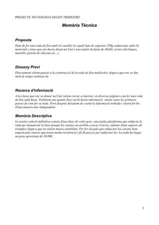PROJECTE TECNOLOGIA SEGON TRIMESTRE

                                    Memòria Tècnica


Proposta
Hem de fer una roda de fira amb sis caselles les quals han de suportar 250g cadascuna, amb els
materials i eines que ens havia donat na Cati ( una tauler de fusta de 40x60, serres elèctriques,
martells, pistola de silicona etc...).



Disseny Previ
Directament vàrem passar a la construcció de la roda de fira multicolor, degut a que ens va dur
molt de temps realitzar-la.



Recerca d'informació
A la classe que ens va donar na Cati vàrem cercar a internet, en diverses pàgines com fer una roda
de fira amb fusta. Trobàrem uns quants llocs on hi havia informació, vàrem veure les primeres
passes de com fer sa roda. Però després deixàrem de costat la informació trobada i vàrem fer-ho
d'una manera més independent.

Memòria Descriptiva
La nostra solució definitiva consta d'una base de color groc, una petita plataforma que subjecta la
roda per damunt de la base perquè les casetes no arribin a tocar el terra, ademés d'uns suports als
triangles degut a que no tenien massa estabilitat. Per fer els pals que subjecten les casetes hem
emprat pals xinesos que tenen molta resistència i fil de pescar per subjectar-les. La roda ha tingut
un preu aproximat de 30,00€.




                                                                                                       3
 