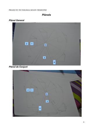 PROJECTE TECNOLOGIA SEGON TRIMESTRE

                                     Plànols

Plànol General




                 2       1
                                          5




                                      3

                                                  4

Plànol de Conjunt




                     2   1
                             1
                                              5


                                              3


                                 4




                                                      4
 