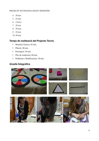 PROJECTE TECNOLOGIA SEGON TRIMESTRE

  4. 30 min.
  5. 45 min.
  6. 2 hores.
  7. 20 min.
  8. 20 min..
  9. 10 min.
  10. 30 min.

Temps de realització del Projecte Tècnic
  •   Memòria Tècnica: 45 min.
  •   Plànols: 40 min.
  •   Pressupost: 30 min
  •   Plec de condicions: 60 min.
  •   Problemes i Modificacions: 30 min.

Graella fotogràfica




                                           8
 