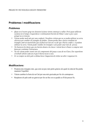 PROJECTE TECNOLOGIA SEGON TRIMESTRE




Problemes i modificacions

Problemes
  •   Quan en el nostre grup ens donaren la fusta vàrem començar a tallar. Però quan tallàvem
      sa fusta tot el temps s'esquerdava i continuament havíem de llimar i anar a poc a poc
      perquè no es trencàs.
  •   Vàrem tardar molt més per una confusió. Nosaltres créiem que no se podia utilitzar sa serra
      elèctrica per retallar els triangles de dedins. Vàrem perdre dues classes retallant els
      triangles amb un martell fins que al final na Cati ens va dir que s'havia confós i, sí podiem
      utilitzar la serra. Vàrem poder retallar els triangles i així poder anar més de pressa.
  •   No bastaven les fustes que ens havien donat a la classe i vàrem haver d'anar a comprar més
      fusta per continuar l'estructura.
  •   No ens vàrem poder reunir tots els components del grup a casa de na Clara. Ens repartírem
      el treball i férem cada un el que li havia tocat a casa.
  •   Es va rompre un dels pals a última hora i haguerem de trobar un altre i enganxar-lo.




Modificacions:
  •   Posàrem dos triangles més, que eren un poc més petits gràcies als quals la roda de fira podia
      mantenir l'equilibri.
  •   Vàrem cambiar la fusta de na Cati per una més gruixada per fer els contrapesos.
  •   Raspàrem els pals amb un ganivet per fer un lloc on se quedés es fil de pescar fix.




                                                                                                  9
 