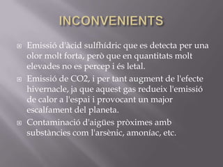    Emissió d'àcid sulfhídric que es detecta per una
    olor molt forta, però que en quantitats molt
    elevades no es percep i és letal.
   Emissió de CO2, i per tant augment de l'efecte
    hivernacle, ja que aquest gas redueix l'emissió
    de calor a l'espai i provocant un major
    escalfament del planeta.
   Contaminació d'aigües pròximes amb
    substàncies com l'arsènic, amoníac, etc.
 