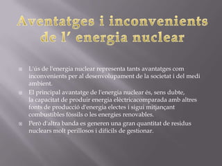    L'ús de l'energia nuclear representa tants avantatges com
    inconvenients per al desenvolupament de la societat i del medi
    ambient.
   El principal avantatge de l'energia nuclear és, sens dubte,
    la capacitat de produir energia elèctricacomparada amb altres
    fonts de producció d'energia electes i sigui mitjançant
    combustibles fòssils o les energies renovables.
   Però d'altra banda es generen una gran quantitat de residus
    nuclears molt perillosos i difícils de gestionar.
 