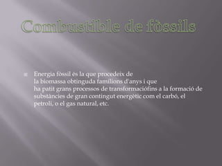    Energia fòssil és la que procedeix de
    la biomassa obtinguda familions d'anys i que
    ha patit grans processos de transformaciófins a la formació de
    substàncies de gran contingut energètic com el carbó, el
    petroli, o el gas natural, etc.
 