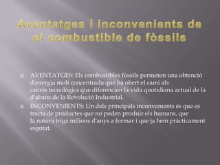    AVENTATGES: Els combustibles fòssils permeten una obtenció
    d'energia molt concentrada que ha obert el cami als
    canvis tecnològics que diferencien la vida quotidiana actual de la
    d'abans de la Revolució Industrial.
   INCONVENIENTS: Un dels principals inconvenients és que es
    tracta de productes que no poden produir els humans, que
    la natura triga milions d'anys a formar i que ja hem pràcticament
    esgotat.
 