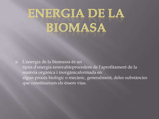    L'energia de la biomassa és un
    tipus d'energia renovableprocedent de l'aprofitament de la
    matèria orgànica i inorgànicaformada en
    algun procés biològic o mecànic, generalment, deles substàncies
    que constitueixen els éssers vius.
 