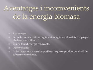    Avantatges:
   Permet eliminar residus orgànics i inorgànics, al mateix temps que
    els dóna una utilitat.
   És una font d’energia renovable.
   Inconvenients:
   La incineració pot resultar perillosa ja que es produeix emissió de
    substàncies tòxiques.
 