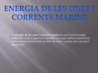    L' energia de les ones i corrents marins és una font d'energia
    renovable amb la qual hom aprofita l'energia cinètica (mecànica)
    dels corrents horitzontals de dins de mars i oceans per a produir
    electricitat.
 