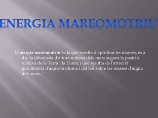 L’energia mareomotriu és la que resulta d'aprofitar les marees, és a
   dir, la diferència d'altura mitjana dels mars segons la posició
   relativa de la Terra i la Lluna, i que resulta de l'atracció
   gravitatòria d'aquesta última i del Sol sobre les masses d'aigua
   dels mars.
 