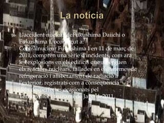    L'accident nuclear deFukushima Daiichi o
    Fukushima I, ocorregut a:
    Centralnuclear Fukushima I en 11 de març de
    2011, comprèn una sèrie d'incidents, com ara
    les explosions en els edificis que alberguen
    els reactors nuclears, fallades en elssistemes de
    refrigeració i alliberament de radiació a
    l'exterior, registrats com a conseqüència
    dels desperfectes ocasionats pel
    Terratrèmol i tsunami de Japó de2011.
 