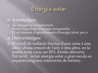    Aventatges:
   -És energia no contaminant.
    Prové d'una font d'energia inesgotable.
    És un sistema d'aprofitament d'energia idoni per a
   Desventatges:
   El nivell de radiació fluctua d'una zona a una
    altra i d'una estació de l'any a una altra, en la
    nostra zona varia un 20% d'estiu ahivern).
    Per recol · lectar energia solar a gran escala es
    requereixengrans extensions de terreny.
 