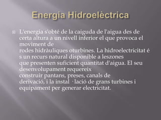    L'energia s'obté de la caiguda de l'aigua des de
    certa altura a un nivell inferior el que provoca el
    moviment de
    rodes hidràuliques oturbines. La hidroelectricitat é
    s un recurs natural disponible a leszones
    que presenten suficient quantitat d'aigua. El seu
    desenvolupament requereix
    construir pantans, preses, canals de
    derivació, i la instal · lació de grans turbines i
    equipament per generar electricitat.
 