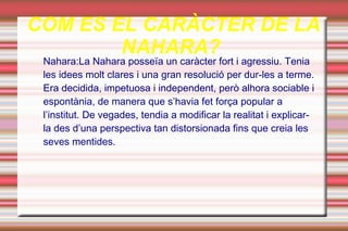 COM ES EL CARÀCTER DE LA
        NAHARA?
 Nahara:La Nahara posseïa un caràcter fort i agressiu. Tenia
 les idees molt clares i una gran resolució per dur-les a terme.
 Era decidida, impetuosa i independent, però alhora sociable i
 espontània, de manera que s’havia fet força popular a
 l’institut. De vegades, tendia a modificar la realitat i explicar-
 la des d’una perspectiva tan distorsionada fins que creia les
 seves mentides.
 
