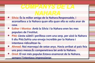 COMPANYS DE LA
              NAHARA
   Sílvia: És la millor amiga de la Nahara.Responsable, i
    aconsellava a la Nahara quan ella quan ella es volia anar de
    casa.
   Esther i Montse: Amb la Sílvia i la Nahara eren les mes
    populars de l'institut.
   Pitó: Llesta súbtil i perillosa com una serp, per això la Nahara
    li diu Pitó.Sofria una enveja increïble per la Nahara i
    intentava ridiculitzar-la.
   Ahmed: Noi marroquí de setze anys. Havia arribat al pais feia
    uns pocs mesos.És compenetrava bé amb la Nahara.
   Oriol: El noi més popular.Estava enamorat de la Nahara,
    sempre l'intentava impressionar.
 
