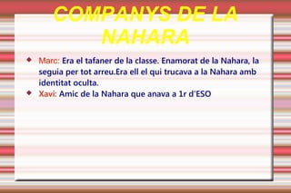 COMPANYS DE LA
          NAHARA
   Marc: Era el tafaner de la classe. Enamorat de la Nahara, la
    seguia per tot arreu.Era ell el qui trucava a la Nahara amb
    identitat oculta.
   Xavi: Amic de la Nahara que anava a 1r d'ESO
 