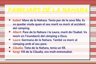 FAMILIARS DE LA NAHARA
   Isabel: Mare de la Nahara. Tenia por de la seva filla. Es
    va quedar viuda quan el seu marit va morir al accident
    del càmping.
   Albert: Pare de la Nahara i la Laura, marit de l'Isabel. Va
    morir en l'inundació del càmping a Osca.
   Laura: Germana de la Nahara. Tambè va morir al
    càmping amb el seu pare.
   Cláudia: Tieta de la Nahara, tenia un fill.
   Sergi: Fill de la Clàudia, era molt entremaliat.
 