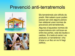 Prevenció anti-terratremols
              Els terratrèmols són difícils de
              predir. Mai sabem quan poden
              passar per això alguns països
              han elaborat unes normes de
              prevenció anti-terratrèmols.
              Algunes d’aquestes normes de
              supervivència són col·locar-se
              entre les portes, sota les taules o
              cadires. Si s’està al carrer i es
              produeix un terratrèmol s'ha
              d’anar a un lloc on no hi hagi
              edificis.
 