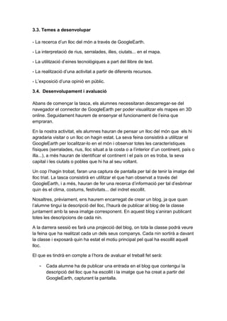 3.3. Temes a desenvolupar

- La recerca d’un lloc del món a través de GoogleEarth.

- La interpretació de rius, serralades, illes, ciutats... en el mapa.

- La utilització d’eines tecnològiques a part del llibre de text.

- La realització d’una activitat a partir de diferents recursos.

- L’exposició d’una opinió en públic.

3.4. Desenvolupament i avaluació

Abans de començar la tasca, els alumnes necessitaran descarregar-se del
navegador el connector de GoogleEarth per poder visualitzar els mapes en 3D
online. Seguidament haurem de ensenyar el funcionament de l’eina que
empraran.

En la nostra activitat, els alumnes hauran de pensar un lloc del món que els hi
agradaria visitar o un lloc on hagin estat. La seva feina consistirà a utilitzar el
GoogleEarth per localitzar-lo en el món i observar totes les característiques
físiques (serralades, rius, lloc situat a la costa o a l’interior d’un continent, país o
illa...), a més hauran de identificar el continent i el país on es troba, la seva
capital i les ciutats o pobles que hi ha al seu voltant.

Un cop l’hagin trobat, faran una captura de pantalla per tal de tenir la imatge del
lloc triat. La tasca consistirà en utilitzar el que han observat a través del
GoogleEarth, i a més, hauran de fer una recerca d’informació per tal d’esbrinar
quin és el clima, costums, festivitats... del indret escollit.

Nosaltres, prèviament, ens haurem encarregat de crear un blog, ja que quan
l’alumne tingui la descripció del lloc, l’haurà de publicar al blog de la classe
juntament amb la seva imatge corresponent. En aquest blog s’aniran publicant
totes les descripcions de cada nin.

A la darrera sessió es farà una projecció del blog, on tota la classe podrà veure
la feina que ha realitzat cada un dels seus companys. Cada nin sortirà a davant
la classe i exposarà quin ha estat el motiu principal pel qual ha escollit aquell
lloc.

El que es tindrà en compte a l’hora de avaluar el treball fet serà:

   - Cada alumne ha de publicar una entrada en el blog que contengui la
       descripció del lloc que ha escollit i la imatge que ha creat a partir del
       GoogleEarth, capturant la pantalla.
 