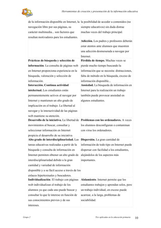 Herramientas de creación y presentación de la información educativa


    de la información disponible en Internet, la la posibilidad de acceder a contenidos (no
    navegación libre por sus páginas, su             siempre educativos) sin duda distrae
    carácter multimedia... son factores que          muchas veces del trabajo principal.
    resultan motivadores para los estudiantes.
                                                     Adicción. Los padres y profesores deberán
                                                     estar atentos ante alumnos que muestren
                                                     una adicción desmesurada a navegar por
                                                     Internet.
    Prácticas de búsqueda y selección de             Pérdida de tiempo. Muchas veces se
    información. La consulta de páginas web pierde mucho tiempo buscando la
    en Internet proporciona experiencia en la        información que se necesita: distracciones,
    búsqueda, valoración y selección de              falta de método en la búsqueda, exceso de
    información.                                     información disponible...
    Interacción. Continua actividad                  Ansiedad. La búsqueda de información en
    intelectual. Los estudiantes están               Internet para la realización un trabajo
    permanentemente activos al navegar por           también puede provocar ansiedad en
    Internet y mantienen un alto grado de            algunos estudiantes.
    implicación en el trabajo. La libertad al
    navegar y la interactividad de las páginas
    web mantiene su atención.
    Desarrollo de la iniciativa. La libertad de Problemas con los ordenadores. A veces
    movimientos al buscar, consultar y               los alumnos desconfiguran o contaminan
    seleccionar información en Internet              con virus los ordenadores.
    propicia el desarrollo de su iniciativa
    Alto grado de interdisciplinariedad. Las Dispersión. La gran cantidad de
    tareas educativas realizadas a partir de la      información de todo tipo en Internet puede
    búsqueda y consulta de información en            dispersar con facilidad a los estudiantes,
    Internet permiten obtener un alto grado de alejándolos de los aspectos más
    interdisciplinariedad debido a la gran           importantes.
    cantidad y variedad de información
    disponible y a su fácil acceso a través de los
    enlaces hipertextuales y buscadores.
    Individualización. El trabajo con páginas Aislamiento. Internet permite que los
    web individualizan el trabajo de los             estudiantes trabajen y aprendan solos, pero
    alumnos ya que cada uno puede buscar y           un trabajo individual, en exceso puede
    consultar lo que le interese en función de       acarrear, a la larga, problemas de
    sus conocimientos previos y de sus               sociabilidad.
    intereses.


Grupo 2                                                          Tics aplicadas en la educación primaria   10
 