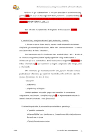 Herramientas de creación y presentación de la información educativa


                En el caso de que las herramientas se utilizaran para el fin de la administración y
          gestión, sería para un uso exclusivo por parte de los profesores o los administradores, al
          almacenar información que será privada, se tendrá la opción de no necesitar ninguna
          plataforma. NO ENTIENDO LA FRASE



                  Para esta tarea existen multitud de programas de bases de datos. (COMO
          CUALES?)



            *Comunicación y trabajo colaborativo (para profesores y alumnos).

                  A diferencia que en el caso anterior, en este caso la información necesita ser
          compartida, ya sea entre profesor-alumno, o bien entre los mismos alumnos a la hora de
          realizar un trabajo de forma colaborativa.

                  Una herramienta muy útil en este caso sería la utilización del "Wiki". Se trata de
          un sitio Web, que permite que todo aquel que participe cree y modifique toda la
          información que se ha ido redactando. Tiene la característica de permitir que permite un
          trabajo colaborativo y de que los alumnos se integren y empiecen a saber trabajar juntos
          y colaborando.

                  Otra herramienta que encontramos son los foros, espacios donde los alumnos
          pueden discutir sobre temas que hayan sido presentados por los profesores o por ellos
          mismos. Encontramos tres tipos de foros:

                  -Emergentes

                  -Colaborativos

                  -De aprendizaje o dirigidos

                  También podemos utilizar los grupos, una comunidad de usuarios que
          comparten un conocimiento y un aprendizaje; juegan un papel importantísimo en los
          entornos formativos virtuales y semi-presenciales.



            *Distribución y creación de información y contenidos de aprendizaje

                    -Capacidad multimedia

                     - Compatibilidad entre plataformas en el caso de materiales elaborados con
                     herramientas externas.

                    -Tipos de formato que soportan.




Grupo 2                                                         Tics aplicadas en la educación primaria   16
 