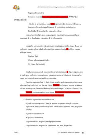 Herramientas de creación y presentación de la información educativa


                     -Capacidad interactiva

                     -Conexión bases de datos Interrelación de los contenido (NO Sé Qué
QUIERE DECIR)

                      -Diseño de la interfaz de usuario Incorporación de: glosario, indexación,
                     itinerarios, herramienta de búsqueda de contenidos, anotaciones,...

                     -Posibilidad de consultar los materiales online.

                  En esta función el profesor juega un papel muy importante, ya que él es el
          encargado de la distribución y creación de la información.



                  Una de las herramientas más utilizadas, en este caso, son los blogs, dónde los
          profesores pueden colgar toda la información y sus experiencias. Los blogs pueden
          utilizarse como:

                     -Páginas Web

                     -Fichas informáticas digitales

                     -Revista o diario digital



                  Otra herramienta para la presentación de la información es el power point, con
          la cual, tanto profesores como alumnos pueden presentar su trabajo, de forma que les
          pueda servir de guía ante una posible presentación.

                  También pueden utilizar el libro virtual, una herramienta que permite registrar
          información al estilo foro y/o libro de visitas. También Así mismo, permite al docente
          orientar su trabajo en clases con el uso de la herramienta para la producción de textos.

                  También encontramos la pizarra digital. (Yo pondría “otra herramienta con
          características similares a las anteriores es la pizarra digital”)

              *Evaluación, seguimiento y autoevaluación

                  -Ejercicios de autocontrol (tipos de pruebas: respuesta múltiple, relación,
                  espacios en blanco, verdadero y falso, observación, respuesta corta, respuesta
                  abierta)

                  -Ejercicios de evaluación

                  -Capacidad multimedia

                  -Seguimiento del progreso por el propio alumno

                  -Seguimiento del progreso de los alumnos por parte del profesor


Grupo 2                                                           Tics aplicadas en la educación primaria   17
 