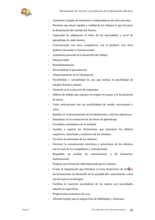 Herramientas de creación y presentación de la información educativa


          -   Aumentan el grado de autonomía e independencia de estas personas.
          -   Permiten una mayor rapidez y calidad de los trabajos lo que favorece
              la disminución del sentido del fracaso.
          -   Capacidad de adaptación al ritmo de las necesidades y nivel de
              aprendizaje de cada alumno.
          -   Comunicación con otros compañeros, con el profesor, con otros
              ámbitos nacionales e internacionales.
          -   Autonomía personal en el desarrollo del trabajo.
          -   Interactividad.
          -   Retroalimentación.
          -   Diversidad de la presentación.
          -   Almacenamiento de la información.
          -   Flexibilidad y versatilitdad de uso que incluye la posibilidad de
              integrar distintos canales.
          -   Atención en la corrección de respuestas.
          -   Hábitos de trabajo que requiere su empleo en cuanto a la focalización
              de tareas.
          -   Valor motivacional con sus posibilidades de sonido, movimiento y
              color.
          -   Rapidez en el procesamiento de la información y cálculos operativos.
          -   Inmediatez en la evaluación de las tareas de aprendizaje.
          -   Excelentes simuladores de la realidad.
          -   Ayudan a superar las limitaciones que presentan los déficits
              cognitivos, sensoriales y motóricos de los alumnos.
          -   Favorece la autonomía de los alumnos.
          -   Favorece la comunicación sincrónica y asincrónica de los alumnos
              con el resto de los compañeros y el profesorado.
          -   Respaldan       un   modelo     de   comunicación,         y    de    formación,
              multisensorial.
          -   Propicia una formación individualizada para el alumno.
          -   Evitan la marginación que introduce el verse desprovisto de utilitzar
              las herramientas de desarrollo de la sociedad del conocimiento, como
              son las nuevas tecnologías.
          -   Facilitan la inserción sociolaboral de los sujetos con necesidades
              educativas específicas.
          -   Proporcionan momentos de ocio.
          -   Ahorran tiempo para la adquisición de habilidades y destrezas.


Grupo 2                                             Tics aplicadas en la educación primaria   20
 