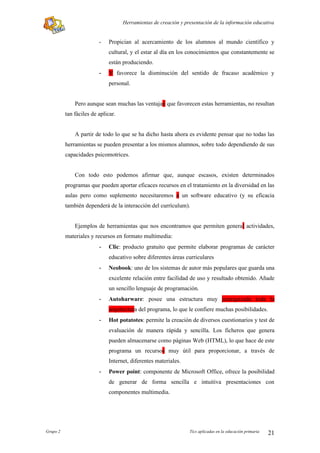 Herramientas de creación y presentación de la información educativa


                         -   Propician al acercamiento de los alumnos al mundo científico y
                             cultural, y el estar al día en los conocimientos que constantemente se
                             están produciendo.
                         -   Y favorece la disminución del sentido de fracaso académico y
                             personal.


              Pero aunque sean muchas las ventajan que favorecen estas herramientas, no resultan
          tan fáciles de aplicar.


              A partir de todo lo que se ha dicho hasta ahora es evidente pensar que no todas las
          herramientas se pueden presentar a los mismos alumnos, sobre todo dependiendo de sus
          capacidades psicomotrices.


              Con todo esto podemos afirmar que, aunque escasos, existen determinados
          programas que pueden aportar eficaces recursos en el tratamiento en la diversidad en las
          aulas pero como suplemento necesitaremos a un software educativo (y su eficacia
          también dependerá de la interacción del currículum).


              Ejemplos de herramientas que nos encontramos que permiten general actividades,
          materiales y recursos en formato multimedia:
                         -   Clic: producto gratuito que permite elaborar programas de carácter
                             educativo sobre diferentes áreas curriculares
                         -   Neobook: uno de los sistemas de autor más populares que guarda una
                             excelente relación entre facilidad de uso y resultado obtenido. Añade
                             un sencillo lenguaje de programación.
                         -   Autoharware: posee una estructura muy jerarquizada toda la
                             arquitectura del programa, lo que le confiere muchas posibilidades.
                         -   Hot potatotes: permite la creación de diversos cuestionarios y test de
                             evaluación de manera rápida y sencilla. Los ficheros que genera
                             pueden almacenarse como páginas Web (HTML), lo que hace de este
                             programa un recursos muy útil para proporcionar, a través de
                             Internet, diferentes materiales.
                         -   Power point: componente de Microsoft Office, ofrece la posibilidad
                             de generar de forma sencilla e intuitiva presentaciones con
                             componentes multimedia.




Grupo 2                                                          Tics aplicadas en la educación primaria   21
 