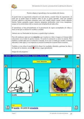 Herramientas de creación y presentación de la información educativa




                        Permite adaptar el aprendizaje a las necesidades del alumno.

Se puede tener un seguimiento exhaustivo de cada alumno, creando fichas de seguimiento. Al
igual que se puede elegir la temática sobre la que se quiere aprender, como por ejemplo
acciones, adjetivos y adverbios, alimentos, aseo, casa, ciudad, colegio, cuerpo, colores, deportes,
familia, fiestas, geografía, juegos, números, preguntas, profesiones, seres vivos, transportes.,
aunque en la versión demo sólo se muestra una recopilación de todos ellos.

El aprendizaje se basa principalmente en la presentación de signos acompañados de vídeos y
frases en las que se utilizan los vocablos a estudiar.

Además una vez finalizadas las lecciones, se puede elegir evaluarse.

Para ello podremos optar por la evaluación, que visualiza un vídeo e imagen y el alumno debe
seleccionar con el ratón la opción correcta. Al acertar la animación se pone en marcha. Pero
también se podrá optar por la evaluación avanzada, en la cual se tendrá que escribir el término
adecuado a cada signo y si la respuesta es correcta la animación avanzará hasta su destino.

También, se nos ofrece la posibilidad de ofrecer los resultados obtenidos, gestionar las altas y
las bajas de los alumnos, acceder al informe y jugar aprendiendo.

Imagen de este programa:




Grupo 2                                                       Tics aplicadas en la educación primaria   23
 