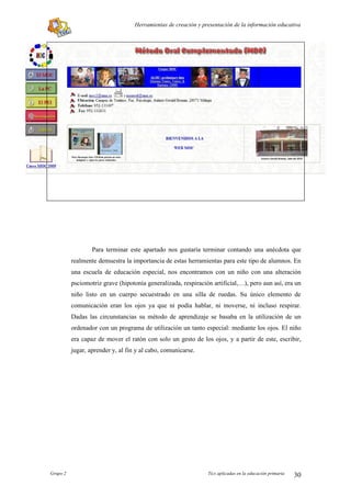 Herramientas de creación y presentación de la información educativa




                  Para terminar este apartado nos gustaría terminar contando una anécdota que
          realmente demuestra la importancia de estas herramientas para este tipo de alumnos. En
          una escuela de educación especial, nos encontramos con un niño con una alteración
          psciomotriz grave (hipotonía generalizada, respiración artificial,…), pero aun así, era un
          niño listo en un cuerpo secuestrado en una silla de ruedas. Su único elemento de
          comunicación eran los ojos ya que ni podía hablar, ni moverse, ni incluso respirar.
          Dadas las circunstancias su método de aprendizaje se basaba en la utilización de un
          ordenador con un programa de utilización un tanto especial: mediante los ojos. El niño
          era capaz de mover el ratón con solo un gesto de los ojos, y a partir de este, escribir,
          jugar, aprender y, al fin y al cabo, comunicarse.




Grupo 2                                                         Tics aplicadas en la educación primaria   30
 