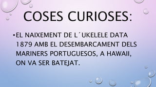 COSES CURIOSES:
•EL NAIXEMENT DE L´UKELELE DATA
1879 AMB EL DESEMBARCAMENT DELS
MARINERS PORTUGUESOS, A HAWAII,
ON VA SER BATEJAT.