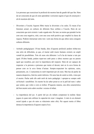 Les persones que exerceixen la professió de mestres han de gaudir del que fan. Hem
    de ser conscients de que els nens aprendran i creixeran segons el que els ensenyem i
    els hi mostrem del món.


-   Diversitat a l’escola: Aquests llibre tracta la diversitat a les aules. És tracta d’un
    fenomen actual, on cultures de diferents llocs arriben a l’escola. Hem de ser
    conscients que això existeix i cada vegada més. Per tant, no tenim que prendre’ns-ho
    com una cosa negativa, sinó, com una cosa molt positiva que omplirà la classe de
    riquesa. Podrem interactuar entre tots i serà una forma de que altres nens coneguin
    cultures diferents.


-   Actituds pedagògiques: D’una banda, dins d’aquesta professió podem trobar-nos
    una sèrie de dificultats, ja que, al tractar amb éssers humans existeix un ampli
    ventall de possibilitats. Tots els nens són diferents i se’ls ha de tractar a tots per
    igual. D’altra banda, podem topar-nos amb pares o altres mestres que no pensin
    igual que nosaltres, per això la importància del respecte. Hem de ser capaços de
    respectar a la persona o persones que tenim al davant, tant en la seva forma de
    pensar com en la seva forma d’actuar. Sempre respectant les opinions, actes,
    pensaments, etc. L’autoestima és molt important per als nens. Mai has de parlar de
    manera despectiva, fent-los sentir inferiors. Els nens han de sentir-se útils, vistos per
    el mestre. Parlar amb ells amb molt de tacte pedagògic i apropar-se sempre amb
    sol·licitud i sensibilitat. Un mestre ha de saber posar-se en la pell del nens i saber
    que senten, que volen o com es troben. D’aquesta manera, una altra característica
    del bon mestre seria saber escoltar i orientar al infant.


-   La importància del joc: A partir del joc els infants comprenen la realitat. Quan
    jugues és quan més utilitzes la capacitat de crear i imaginar. A més és un element
    social (ajuda a que els nens es relacionin entre ells). Per aquest motiu el llibre
    destaca la importància d’aquests espais d’oci.
 