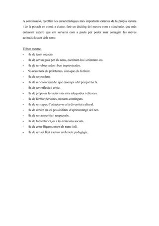 A continuació, recollint les característiques més importants extretes de la pròpia lectura
i de la posada en comú a classe, faré un decàleg del mestre com a conclusió, que més
endavant espero que em serveixi com a pauta per poder anar corregint les meves
actituds davant dels nens:


El bon mestre:
-   Ha de tenir vocació.
-   Ha de ser un guia per als nens, escoltant-los i orientant-los.
-   Ha de ser observador i bon improvisador.
-   No resol tots els problemes, sinó que els fa front.
-   Ha de ser pacient.
-   Ha de ser conscient del que ensenya i del perquè ho fa.
-   Ha de ser reflexiu i crític.
-   Ha de proposar les activitats més adequades i eficaces.
-   Ha de formar persones, no tants continguts.
-   Ha de ser capaç d’adaptar-se a la diversitat cultural.
-   Ha de creure en les possibilitats d’aprenentatge del nen.
-   Ha de ser autocrític i respectuós.
-   Ha de fomentar el joc i les relacions socials.
-   Ha de crear lligams entre els nens i ell.
-   Ha de ser sol·lícit i actuar amb tacte pedagògic.
 