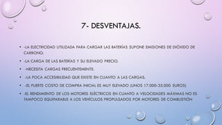 7- DESVENTAJAS.
• -LA ELECTRICIDAD UTILIZADA PARA CARGAR LAS BATERÍAS SUPONE EMISIONES DE DIÓXIDO DE
CARBONO.
• -LA CARGA DE LAS BATERÍAS Y SU ELEVADO PRECIO.
• -NECESITA CARGAS FRECUENTEMENTE.
• -LA POCA ACCESIBILIDAD QUE EXISTE EN CUANTO A LAS CARGAS.
• -EL FUERTE COSTO DE COMPRA INICIAL ES MUY ELEVADO (UNOS 17.000-35.000 EUROS)
• -EL RENDIMIENTO DE LOS MOTORES ELÉCTRICOS EN CUANTO A VELOCIDADES MÁXIMAS NO ES
TAMPOCO EQUIPARABLE A LOS VEHÍCULOS PROPULSADOS POR MOTORES DE COMBUSTIÓN
 