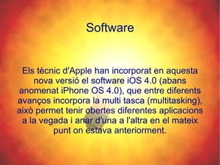 Software Els tècnic d'Apple han incorporat en aquesta nova versió el software iOS 4.0 (abans anomenat iPhone OS 4.0), que entre diferents avanços incorpora la multi tasca (multitasking), això permet tenir obertes diferentes aplicacions a la vegada i anar d'una a l'altra en el mateix punt on estava anteriorment. 