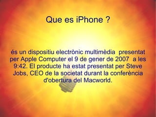 és un dispositiu electrònic multimèdia  presentat per Apple Computer el 9 de gener de 2007  a les 9:42. El producte ha estat presentat per Steve Jobs, CEO de la societat durant la conferència d'obertura del Macworld. Que es iPhone ? 