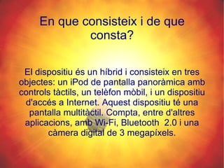En que consisteix i de que consta? El dispositiu és un híbrid i consisteix en tres objectes: un iPod de pantalla panoràmica amb controls tàctils, un telèfon mòbil, i un dispositiu d'accés a Internet. Aquest dispositiu té una pantalla multitàctil. Compta, entre d'altres aplicacions, amb Wi-Fi, Bluetooth  2.0 i una càmera digital de 3 megapíxels. 
