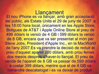 Llançament El nou iPhone es va llançar, amb gran acceptació del públic, als Estats Units el 29 de juny de 2007  a les 18:00 hora local, únicament en les Apple Store, Botigues de AT&T i Apple Online Store al preu de 499 dòlars la versió de 4 GB i 599 dòlars la versió de 8 GB, encara que va ser presentat al món per Steve Jobs, President d'Apple Inc., en la MacWorld de l'any 2007.Es va prendre la decisió de reduir el preu d'aquest aparell 200 dòlars, amb prou feines dos mesos després d'haver-lo llançat. El preu de venda de l'aparell de 8 GB va passar de 599 dòlars a costar 399 dòlars, mentre que el de 4 GB va romandre descatalogat i es va deixar de produir. 