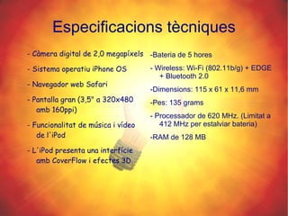 Especificacions tècniques - Càmera digital de 2,0 megapíxels - Sistema operatiu iPhone OS - Navegador web Safari - Pantalla gran (3,5" a 320x480 amb 160ppi) - Funcionalitat de música i vídeo de l'iPod - L'iPod presenta una interfície amb CoverFlow i efectes 3D. -Bateria de 5 hores - Wireless: Wi-Fi (802.11b/g) + EDGE + Bluetooth 2.0 -Dimensions: 115 x 61 x 11,6 mm -Pes: 135 grams - Processador de 620 MHz. (Limitat a 412 MHz per estalviar bateria) -RAM de 128 MB 