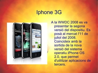 Iphone 3G A la WWDC 2008 es va presentar la segona versió del dispositiu. Es posà al mercat l'11 de juliol del 2008. Coincideix amb la sortida de la nova versió del sistema operatiu iPhone OS 2.0, que permet d'utilitzar aplicacions de tercers. 
