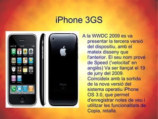 iPhone 3GS A la WWDC 2009 es va presentar la tercera versió del dispositiu, amb el mateix disseny que l'anterior. El seu nom prové de Speed ('velocitat' en anglès) Va ser llançat el 19 de juny del 2009. Coincideix amb la sortida de la nova versió del sistema operatiu iPhone OS 3.0, que permet d'enregistrar notes de veu i utilitzar les funcionalitats de Copia, retalla. 