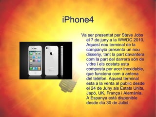 iPhone4 Va ser presentat per Steve Jobs el 7 de juny a la WWDC 2010. Aquest nou terminal de la companyia presenta un nou disseny, tant la part davantera com la part del darrera són de vidre i els costats esta composta per acer inoxidable, que funciona com a antena del telèfon. Aquest terminal esta a la venta al public desde el 24 de Juny als Estats Units, Japó, UK, França i Alemània. A Espanya està disponible desde dia 30 de Juliol. 