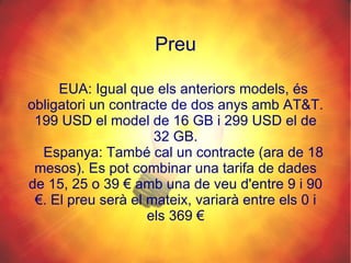 Preu EUA: Igual que els anteriors models, és obligatori un contracte de dos anys amb AT&T. 199 USD el model de 16 GB i 299 USD el de 32 GB. Espanya: També cal un contracte (ara de 18 mesos). Es pot combinar una tarifa de dades de 15, 25 o 39 € amb una de veu d'entre 9 i 90 €. El preu serà el mateix, variarà entre els 0 i els 369 € 