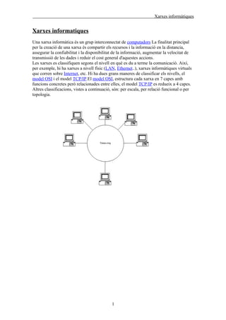 Xarxes informàtiques


Xarxes informatiques
Una xarxa informàtica és un grup interconnectat de computadors La finalitat principal
per la creació de una xarxa és compartir els recursos i la informació en la distancia,
assegurar la confiabilitat i la disponibilitat de la informació, augmentar la velocitat de
transmissió de les dades i reduir el cost general d'aquestes accions.
Les xarxes es classifiquen segons el nivell en què es du a terme la comunicació. Així,
per exemple, hi ha xarxes a nivell físic (LAN, Ethernet..), xarxes informàtiques virtuals
que corren sobre Internet, etc. Hi ha dues grans maneres de classificar els nivells, el
model OSI i el model TCP/IP.El model OSI, estructura cada xarxa en 7 capes amb
funcions concretes però relacionades entre elles, el model TCP/IP es redueix a 4 capes.
Altres classificacions, vistes a continuació, són: per escala, per relació funcional o per
topologia.




                                            1
 
