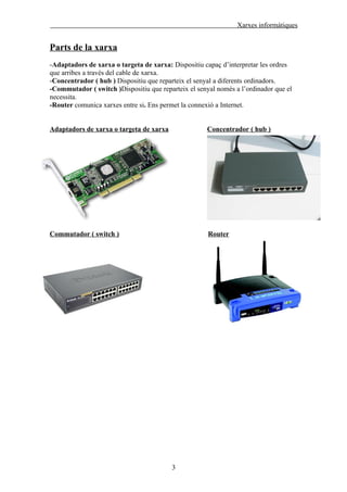 Xarxes informàtiques


Parts de la xarxa
-Adaptadors de xarxa o targeta de xarxa: Dispositiu capaç d’interpretar les ordres
que arribes a través del cable de xarxa.
-Concentrador ( hub ) Dispositiu que reparteix el senyal a diferents ordinadors.
-Commutador ( switch )Dispositiu que reparteix el senyal només a l’ordinador que el
necessita.
-Router comunica xarxes entre si. Ens permet la connexió a Internet.


Adaptadors de xarxa o targeta de xarxa               Concentrador ( hub )




Commutador ( switch )                                 Router




                                         3
 