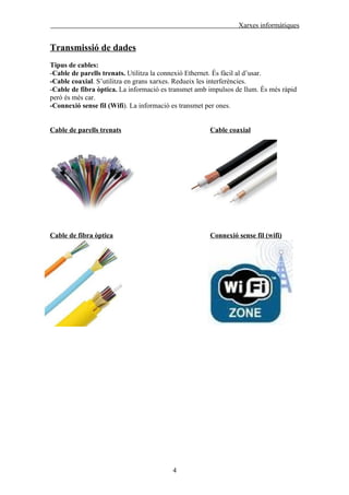 Xarxes informàtiques


Transmissió de dades
Tipus de cables:
-Cable de parells trenats. Utilitza la connexió Ethernet. És fàcil al d’usar.
-Cable coaxial. S’utilitza en grans xarxes. Redueix les interferències.
-Cable de fibra òptica. La informació es transmet amb impulsos de llum. És més ràpid
però és més car.
-Connexió sense fil (Wifi). La informació es transmet per ones.


Cable de parells trenats                              Cable coaxial




Cable de fibra òptica                                 Connexió sense fil (wifi)




                                         4
 