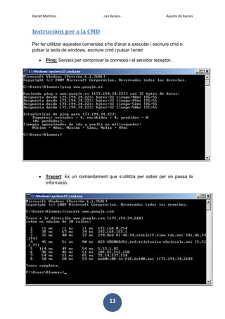 Daniel Martínez

-Les Xarxes-

Apunts de Xarxes

Instrucións per a la CMD
Per fer utilitzar aquestes comandes s’ha d’anar a executar i escriure cmd o
pulsar la tecla de windows, escriure cmd i pulsar l’enter
Ping: Serveix per comprovar la connexió i el servidor receptor.

Tracert: Es un comandament que s’utilitza per saber per on passa la
informació.

13

 
