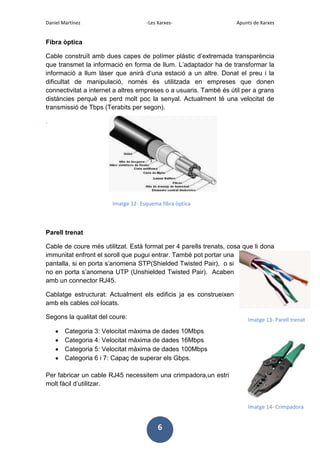 Daniel Martínez

-Les Xarxes-

Apunts de Xarxes

Fibra òptica
Cable construït amb dues capes de polímer plàstic d’extremada transparència
que transmet la informació en forma de llum. L’adaptador ha de transformar la
informació a llum làser que anirà d’una estació a un altre. Donat el preu i la
dificultat de manipulació, només és utilitzada en empreses que donen
connectivitat a internet a altres empreses o a usuaris. També és útil per a grans
distàncies perquè es perd molt poc la senyal. Actualment té una velocitat de
transmissió de Tbps (Terabits per segon).
.

Imatge 12- Esquema fibra òptica

Parell trenat
Cable de coure més utilitzat. Està format per 4 parells trenats, cosa que li dona
immunitat enfront el soroll que pugui entrar. També pot portar una
pantalla, si en porta s’anomena STP(Shielded Twisted Pair), o si
no en porta s’anomena UTP (Unshielded Twisted Pair). Acaben
amb un connector RJ45.
Cablatge estructurat: Actualment els edificis ja es construeixen
amb els cables col·locats.
Segons la qualitat del coure:

Imatge 13- Parell trenat

Categoria 3: Velocitat màxima de dades 10Mbps
Categoria 4: Velocitat màxima de dades 16Mbps
Categoria 5: Velocitat màxima de dades 100Mbps
Categoria 6 i 7: Capaç de superar els Gbps.
Per fabricar un cable RJ45 necessitem una crimpadora,un estri
molt fàcil d’utilitzar.

Imatge 14- Crimpadora

6

 